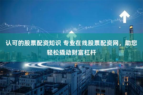 认可的股票配资知识 专业在线股票配资网，助您轻松撬动财富杠杆