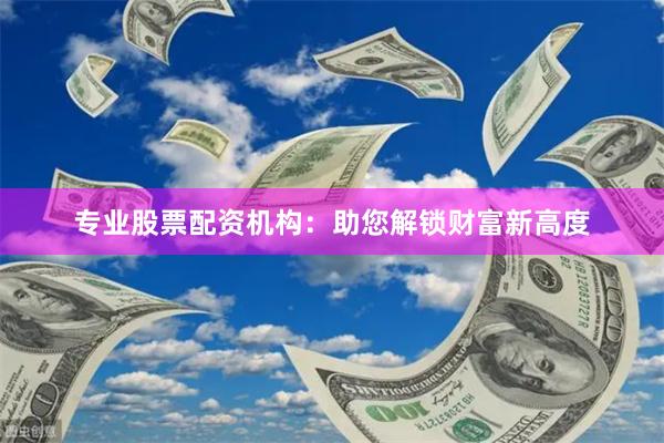 专业股票配资机构：助您解锁财富新高度